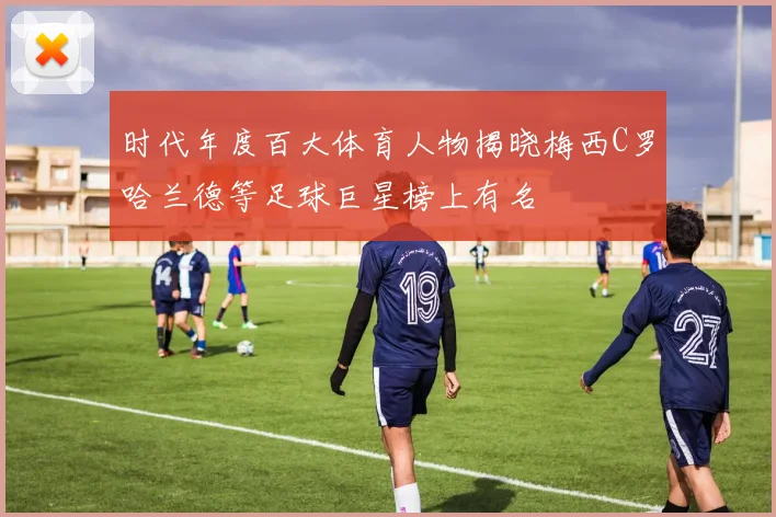 时代年度百大体育人物揭晓梅西C罗哈兰德等足球巨星榜上有名