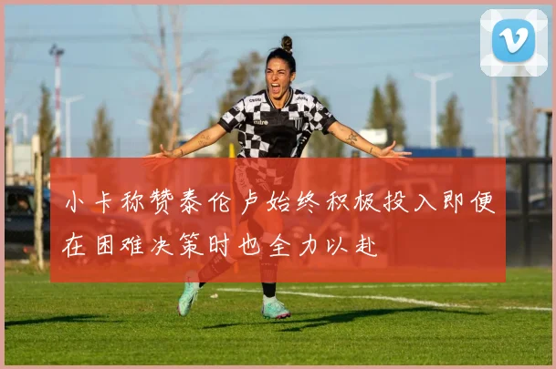 小卡称赞泰伦卢始终积极投入即便在困难决策时也全力以赴