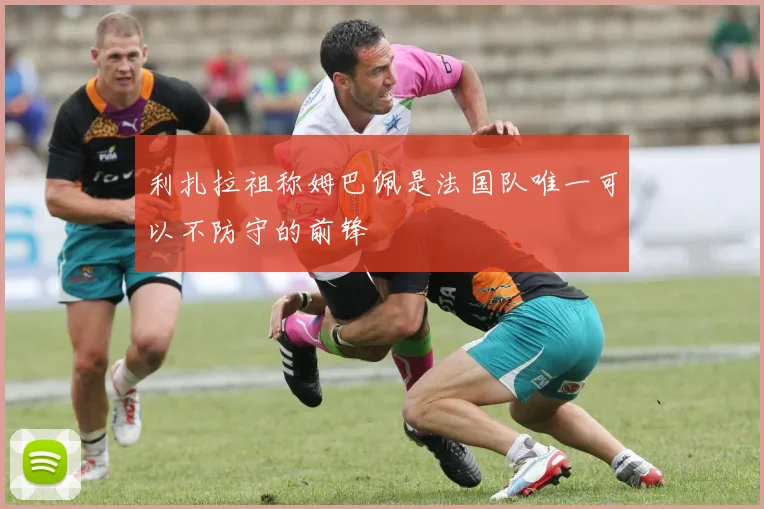 利扎拉祖称姆巴佩是法国队唯一可以不防守的前锋