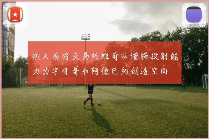 热火或将交易约维奇以增强投射能力为字母哥和阿德巴约创造空间