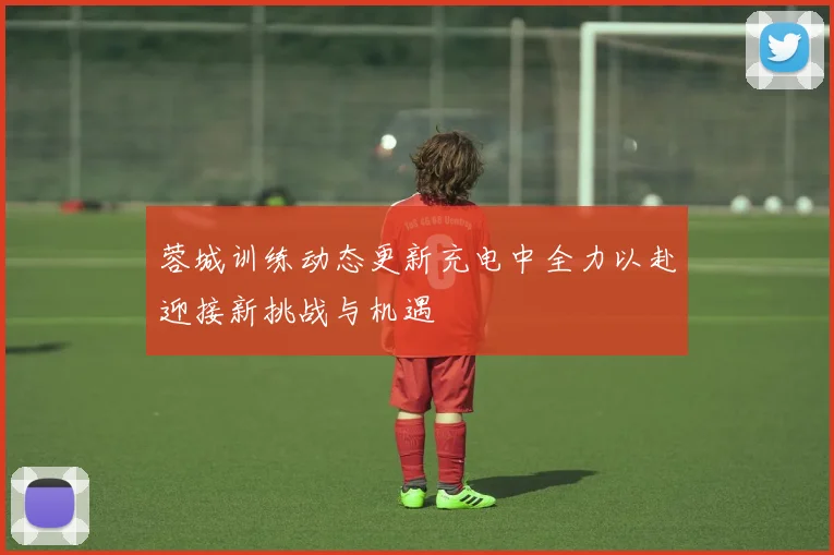 蓉城训练动态更新充电中全力以赴迎接新挑战与机遇