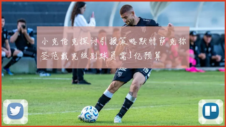 小克伦克探讨引援策略默特萨克称签范戴克级别球员需1亿预算