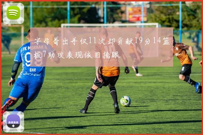 字母哥出手仅11次却贡献19分14篮板7助攻表现依旧抢眼