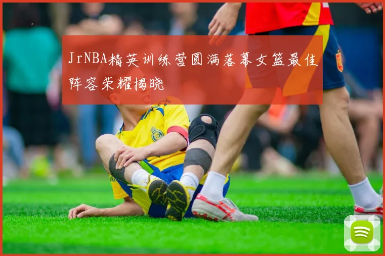 JrNBA精英训练营圆满落幕女篮最佳阵容荣耀揭晓
