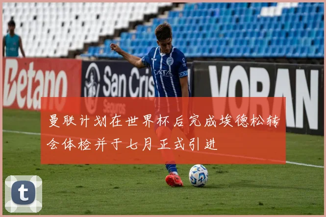 曼联计划在世界杯后完成埃德松转会体检并于七月正式引进