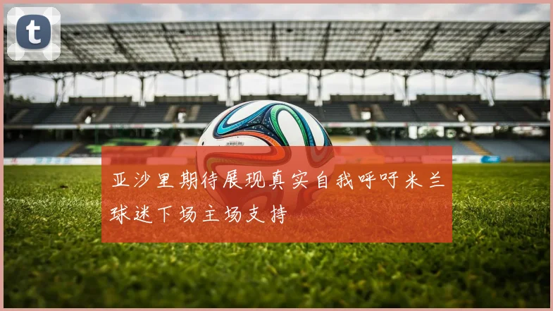 亚沙里期待展现真实自我呼吁米兰球迷下场主场支持