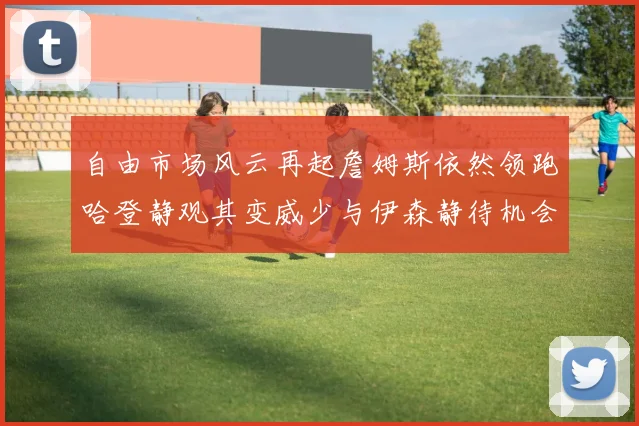 自由市场风云再起詹姆斯依然领跑哈登静观其变威少与伊森静待机会