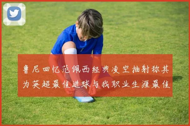 鲁尼回忆范佩西经典凌空抽射称其为英超最佳进球与我职业生涯最佳传球结合
