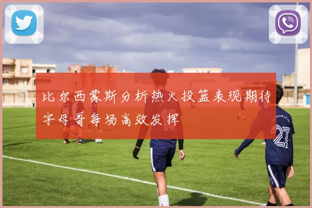 比尔西蒙斯分析热火投篮表现期待字母哥每场高效发挥