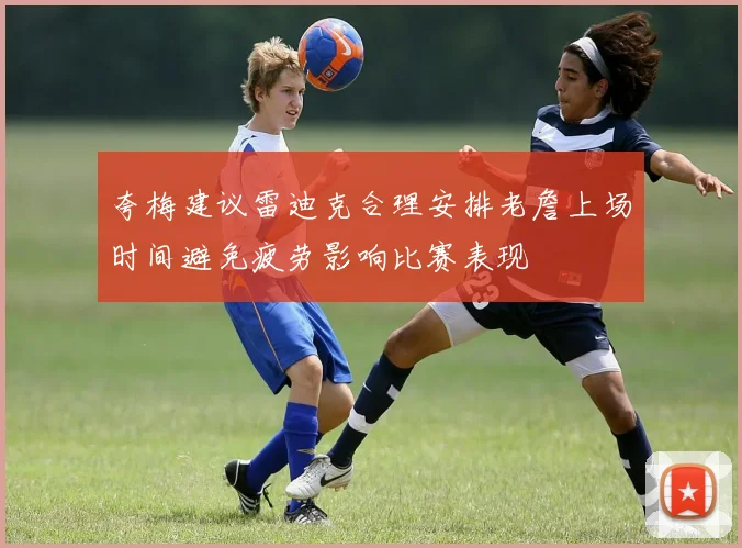 夸梅建议雷迪克合理安排老詹上场时间避免疲劳影响比赛表现