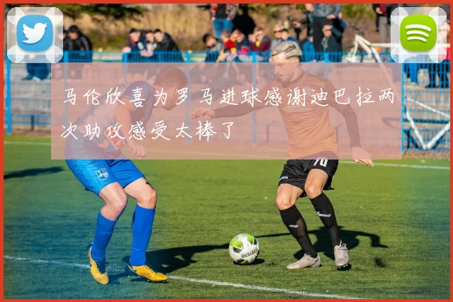 马伦欣喜为罗马进球感谢迪巴拉两次助攻感受太棒了