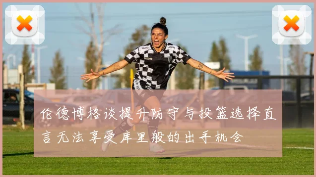 伦德博格谈提升防守与投篮选择直言无法享受库里般的出手机会