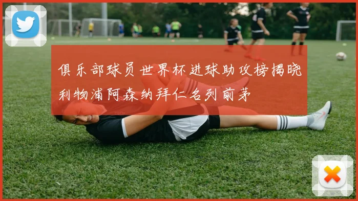 俱乐部球员世界杯进球助攻榜揭晓利物浦阿森纳拜仁名列前茅