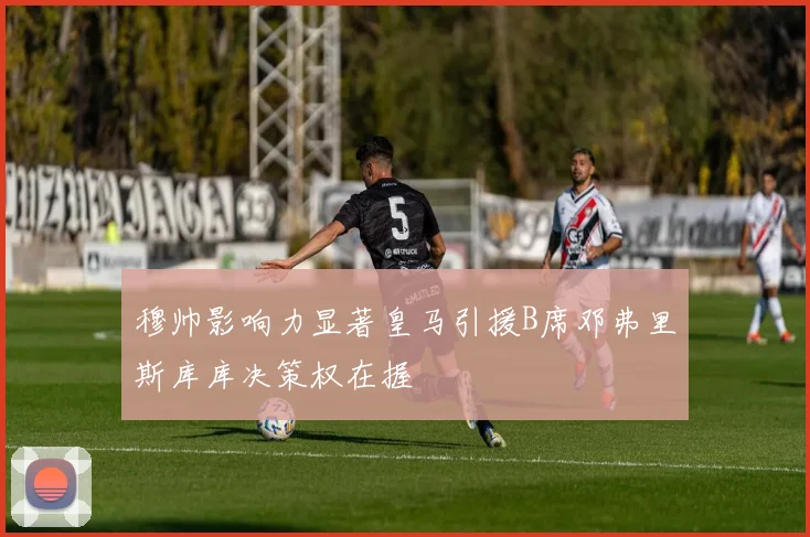 穆帅影响力显著皇马引援B席邓弗里斯库库决策权在握