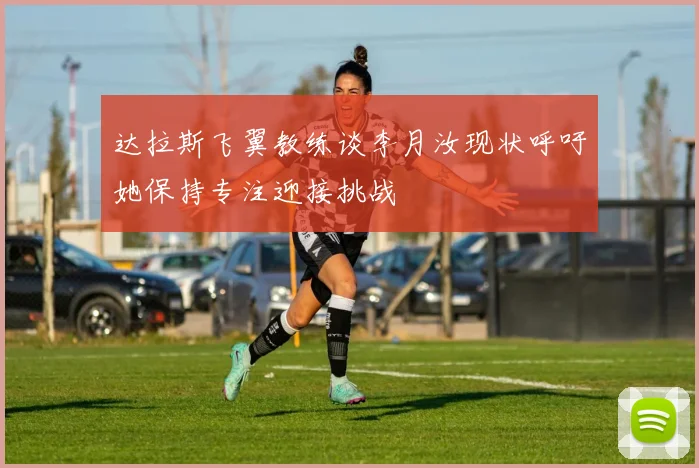 达拉斯飞翼教练谈李月汝现状呼吁她保持专注迎接挑战