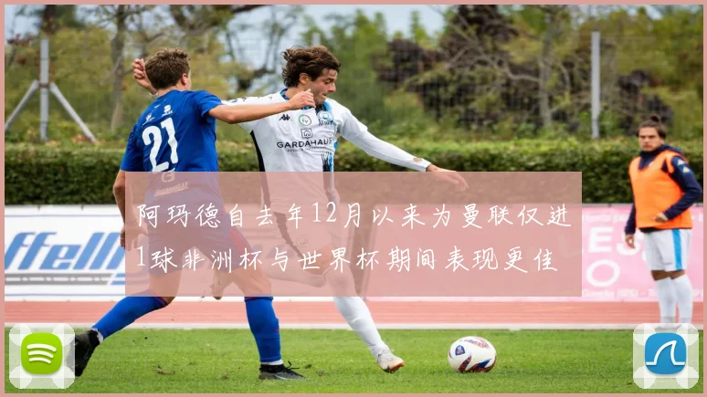 阿玛德自去年12月以来为曼联仅进1球非洲杯与世界杯期间表现更佳