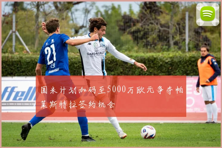 国米计划加码至5000万欧元争夺帕莱斯特拉签约机会