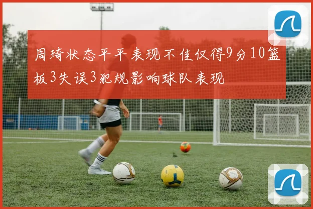 周琦状态平平表现不佳仅得9分10篮板3失误3犯规影响球队表现