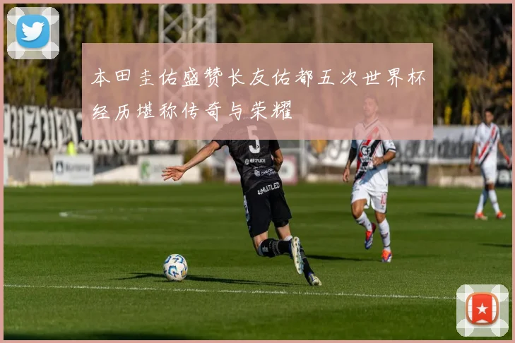 本田圭佑盛赞长友佑都五次世界杯经历堪称传奇与荣耀