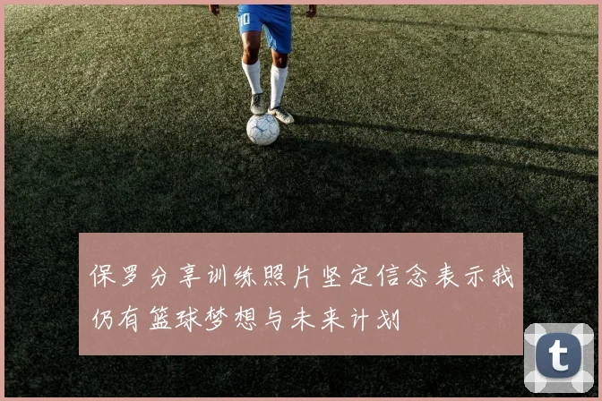 保罗分享训练照片坚定信念表示我仍有篮球梦想与未来计划