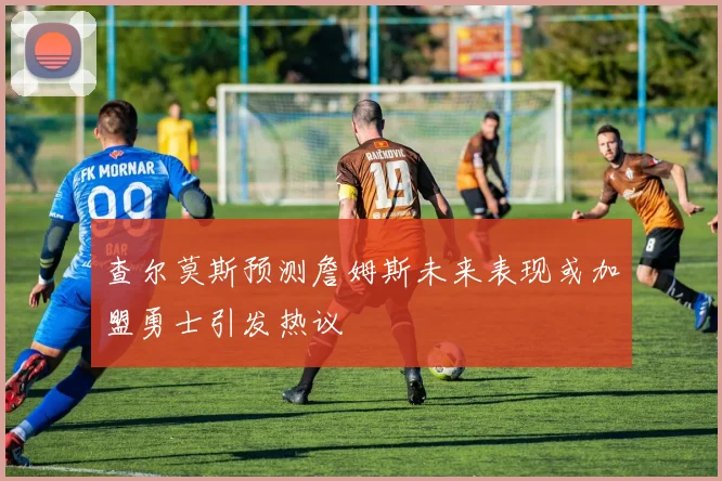 查尔莫斯预测詹姆斯未来表现或加盟勇士引发热议