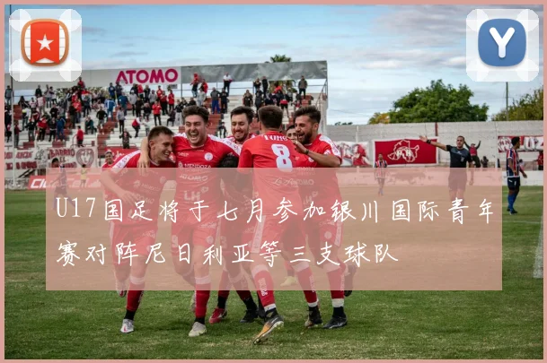 U17国足将于七月参加银川国际青年赛对阵尼日利亚等三支球队