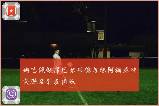 姆巴佩缺席巴尔韦德与琼阿梅尼冲突现场引发热议