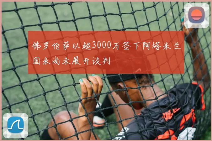 佛罗伦萨以超3000万签下阿塔米兰国米尚未展开谈判