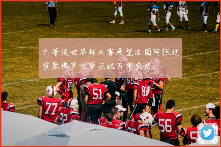 巴蒂谈世界杯决赛展望法国阿根廷重聚佛罗伦萨庆祝百年盛典