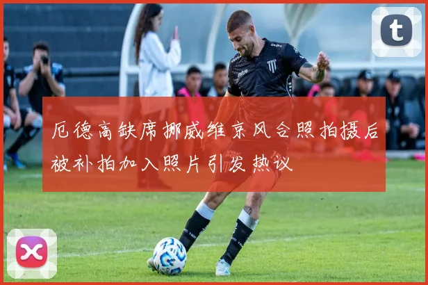 厄德高缺席挪威维京风合照拍摄后被补拍加入照片引发热议